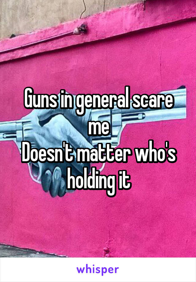 Guns in general scare me
Doesn't matter who's holding it