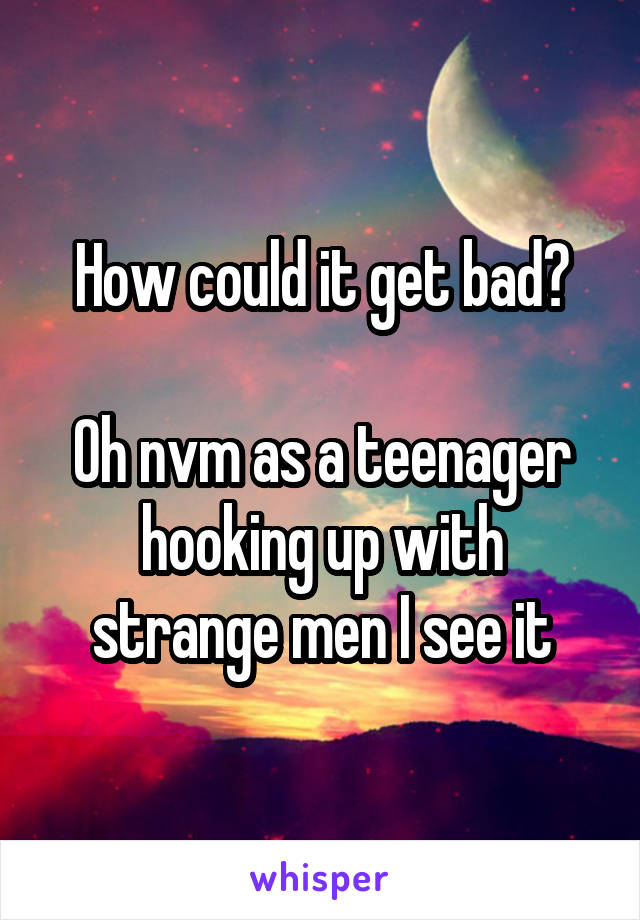 How could it get bad?

Oh nvm as a teenager hooking up with strange men I see it