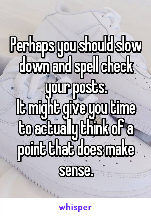 Perhaps you should slow down and spell check your posts.
It might give you time to actually think of a point that does make sense.