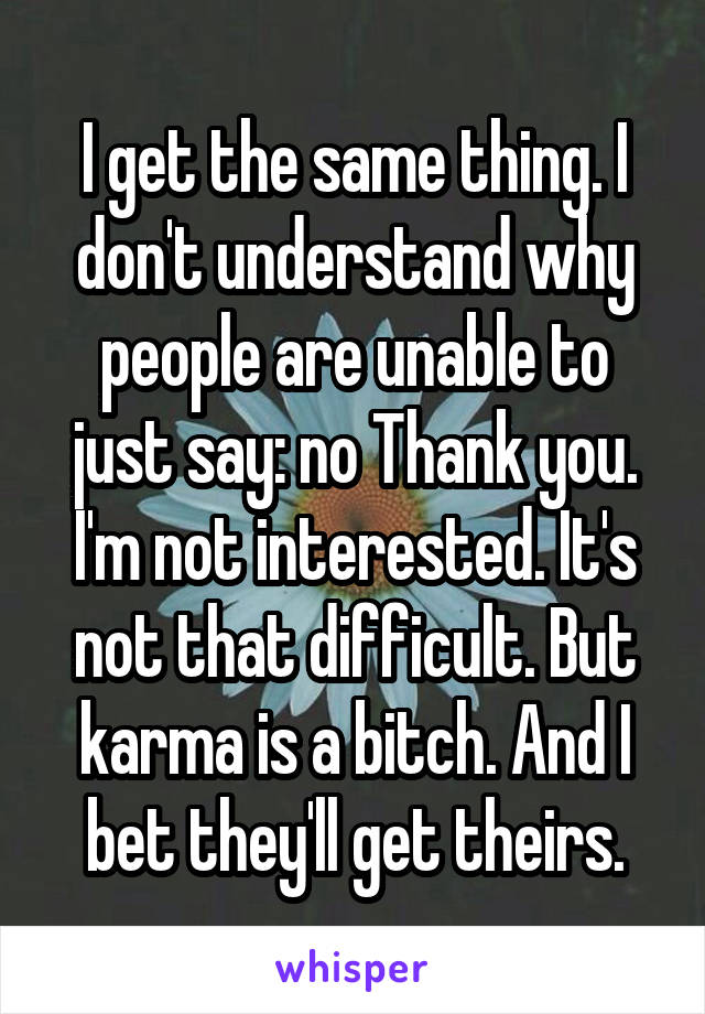 I get the same thing. I don't understand why people are unable to just say: no Thank you. I'm not interested. It's not that difficult. But karma is a bitch. And I bet they'll get theirs.