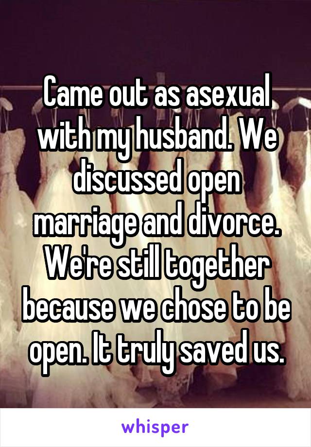Came out as asexual with my husband. We discussed open marriage and divorce. We're still together because we chose to be open. It truly saved us.