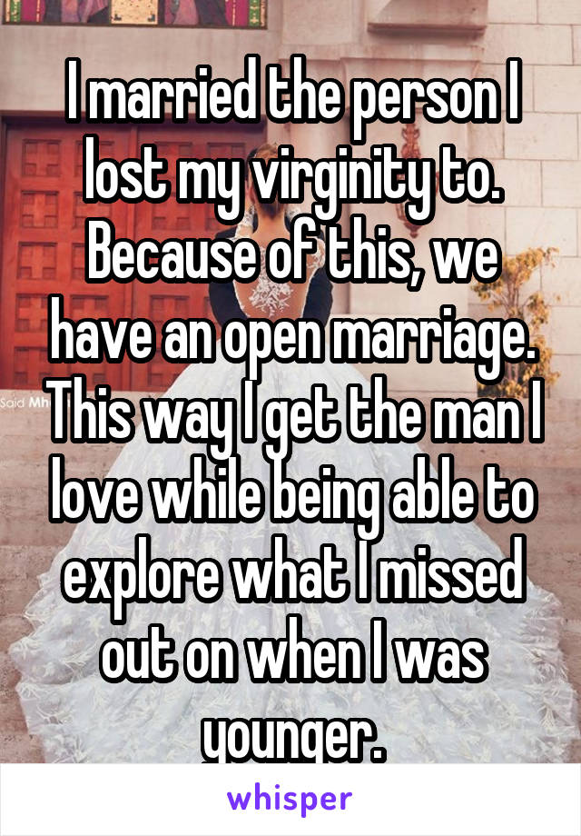 I married the person I lost my virginity to. Because of this, we have an open marriage. This way I get the man I love while being able to explore what I missed out on when I was younger.