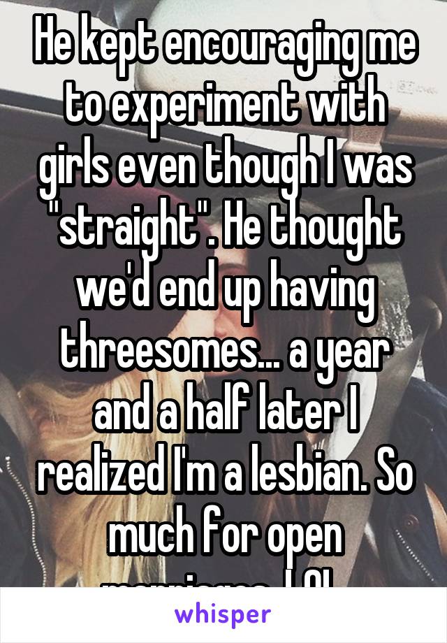 He kept encouraging me to experiment with girls even though I was "straight". He thought we'd end up having threesomes... a year and a half later I realized I'm a lesbian. So much for open marriages, LOL.