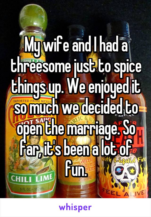 My wife and I had a threesome just to spice things up. We enjoyed it so much we decided to open the marriage. So far, it's been a lot of fun.