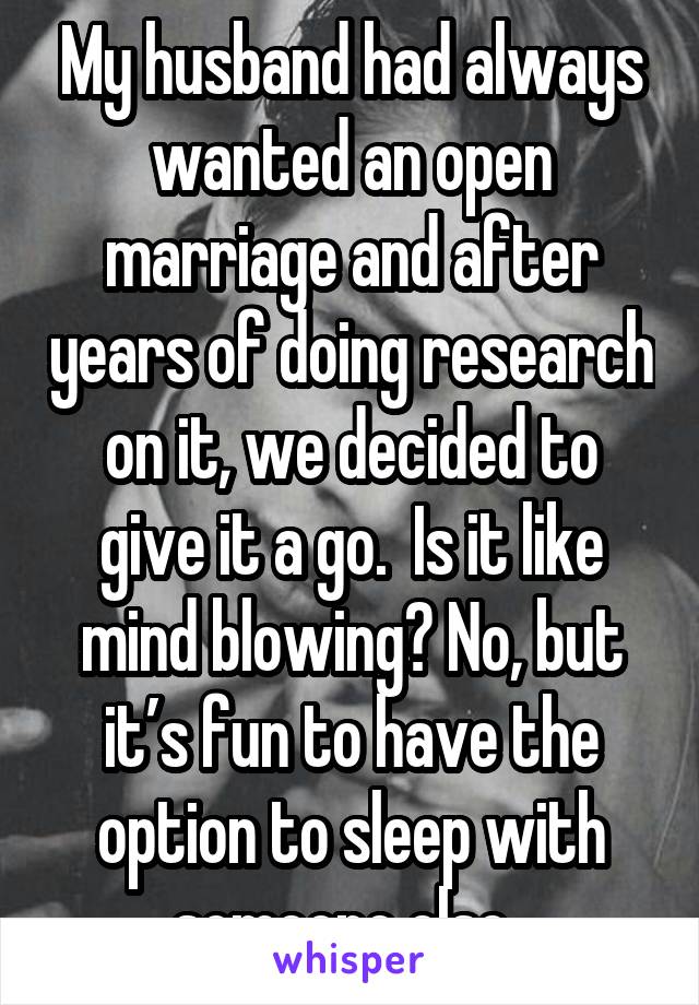My husband had always wanted an open marriage and after years of doing research on it, we decided to give it a go.  Is it like mind blowing? No, but it’s fun to have the option to sleep with someone else. 