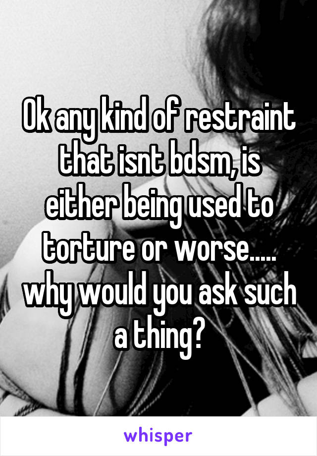 Ok any kind of restraint that isnt bdsm, is either being used to torture or worse..... why would you ask such a thing?