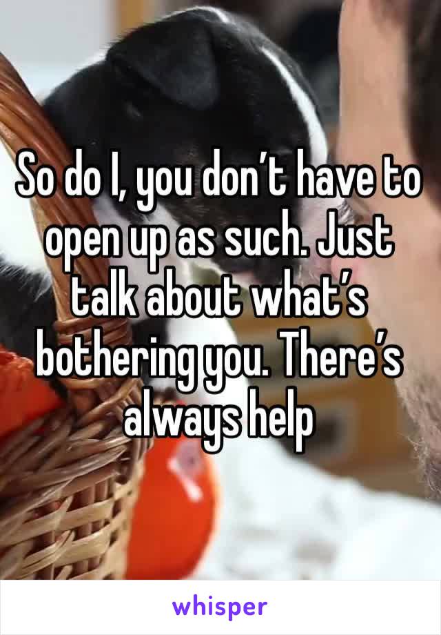 So do I, you don’t have to open up as such. Just talk about what’s bothering you. There’s always help 