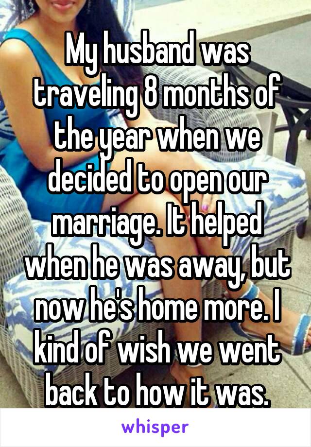 My husband was traveling 8 months of the year when we decided to open our marriage. It helped when he was away, but now he's home more. I kind of wish we went back to how it was.