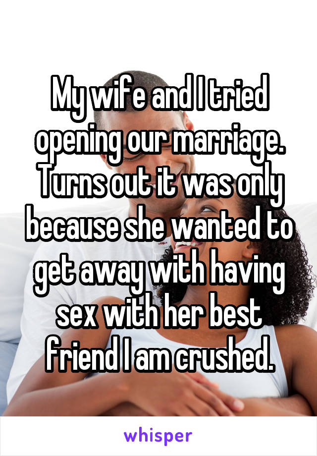 My wife and I tried opening our marriage. Turns out it was only because she wanted to get away with having sex with her best friend I am crushed.