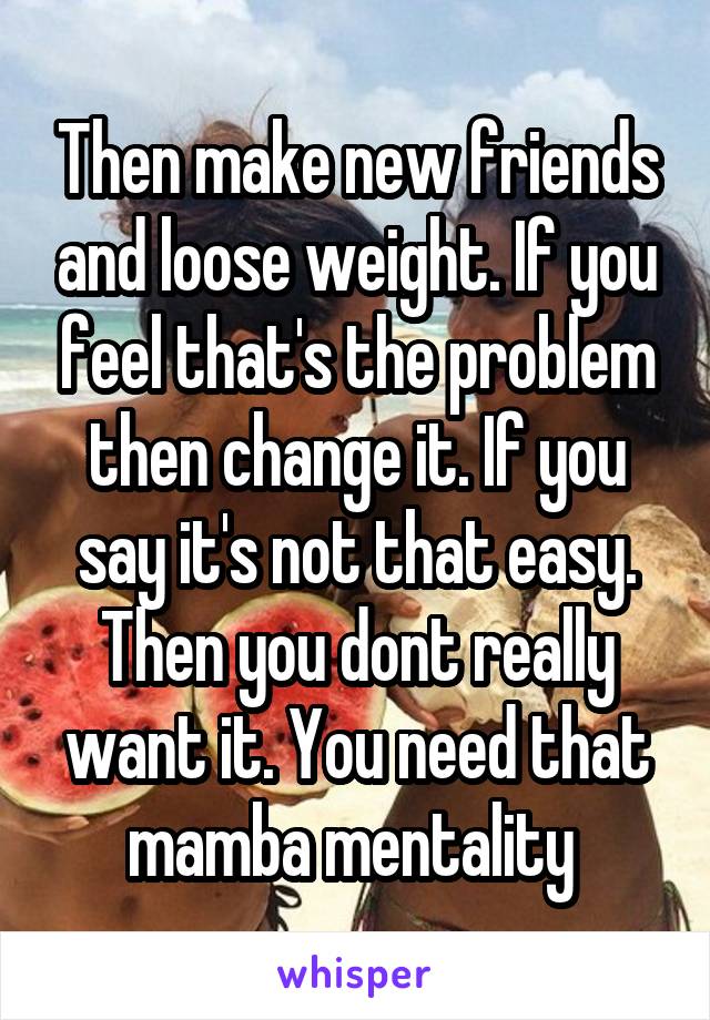 Then make new friends and loose weight. If you feel that's the problem then change it. If you say it's not that easy. Then you dont really want it. You need that mamba mentality 