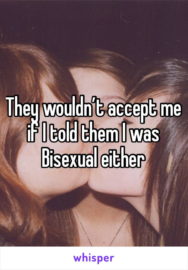 They wouldn’t accept me if I told them I was Bisexual either 