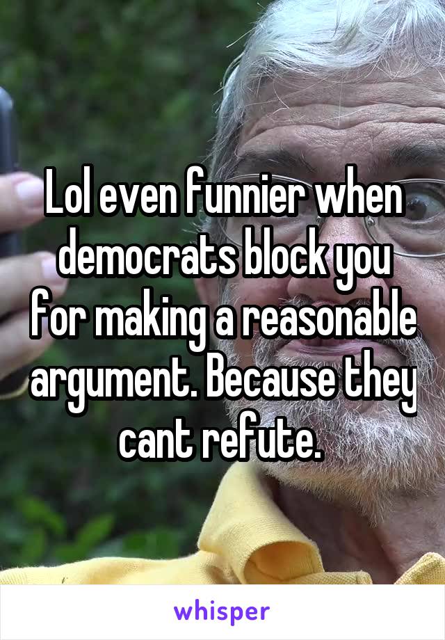 Lol even funnier when democrats block you for making a reasonable argument. Because they cant refute. 