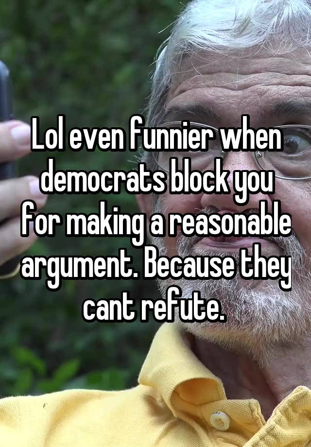 Lol even funnier when democrats block you for making a reasonable argument. Because they cant refute. 