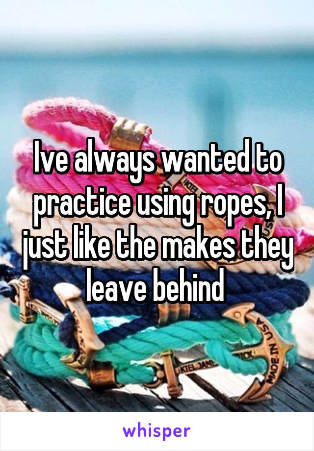 Ive always wanted to practice using ropes, I just like the makes they leave behind 