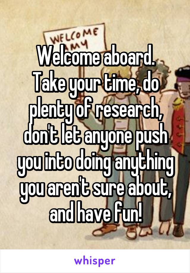 Welcome aboard.
Take your time, do plenty of research, don't let anyone push you into doing anything you aren't sure about, and have fun!