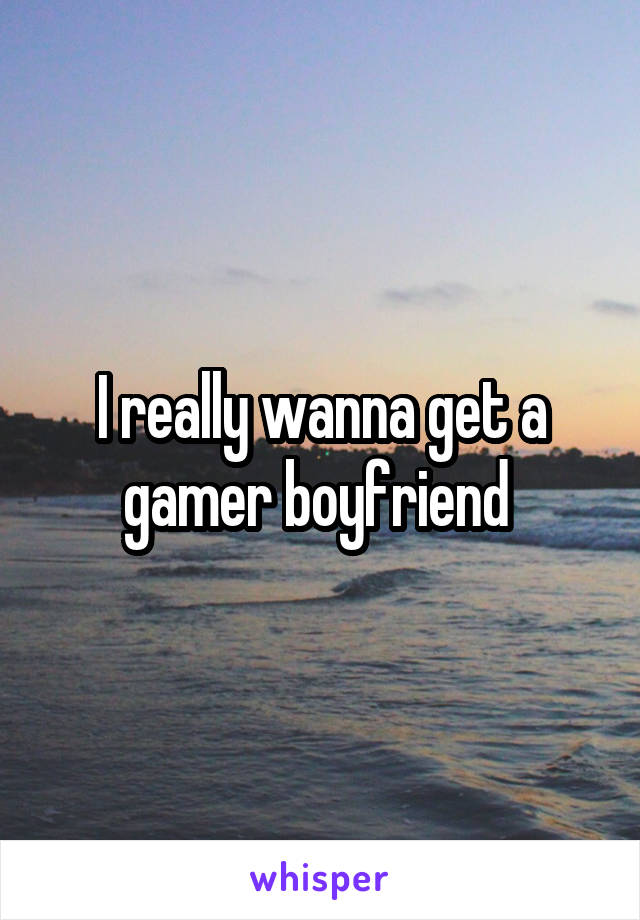 I really wanna get a gamer boyfriend 