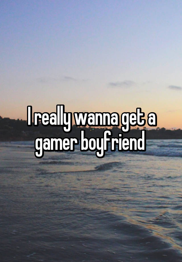 I really wanna get a gamer boyfriend 