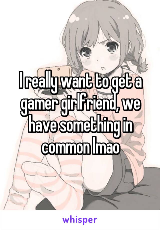 I really want to get a gamer girlfriend, we have something in common lmao