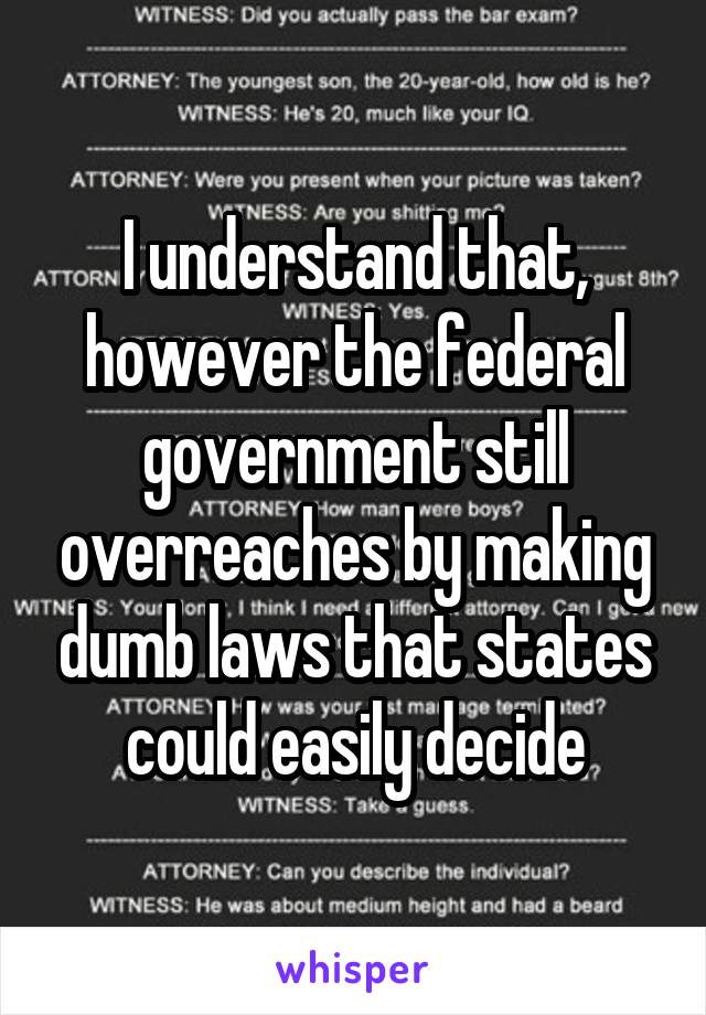 I understand that, however the federal government still overreaches by making dumb laws that states could easily decide