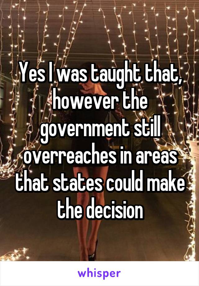 Yes I was taught that, however the government still overreaches in areas that states could make the decision