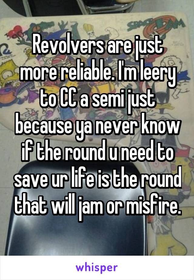 Revolvers are just more reliable. I'm leery to CC a semi just because ya never know if the round u need to save ur life is the round that will jam or misfire. 