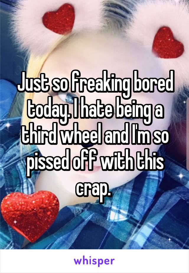 Just so freaking bored today. I hate being a third wheel and I'm so pissed off with this crap. 