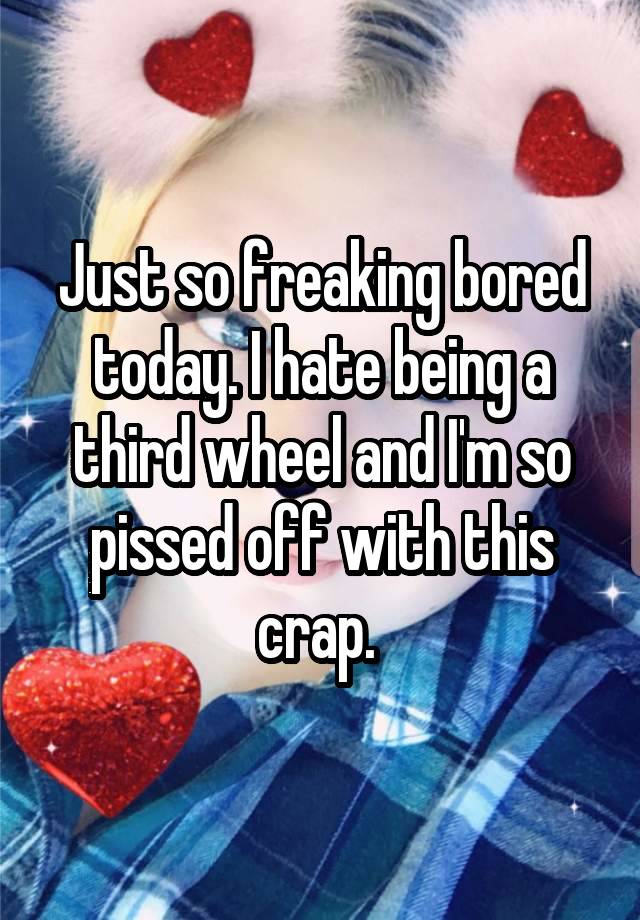 Just so freaking bored today. I hate being a third wheel and I'm so pissed off with this crap. 