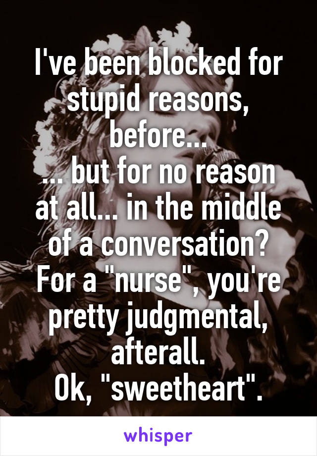 I've been blocked for stupid reasons, before...
... but for no reason at all... in the middle of a conversation?
For a "nurse", you're pretty judgmental, afterall.
Ok, "sweetheart".