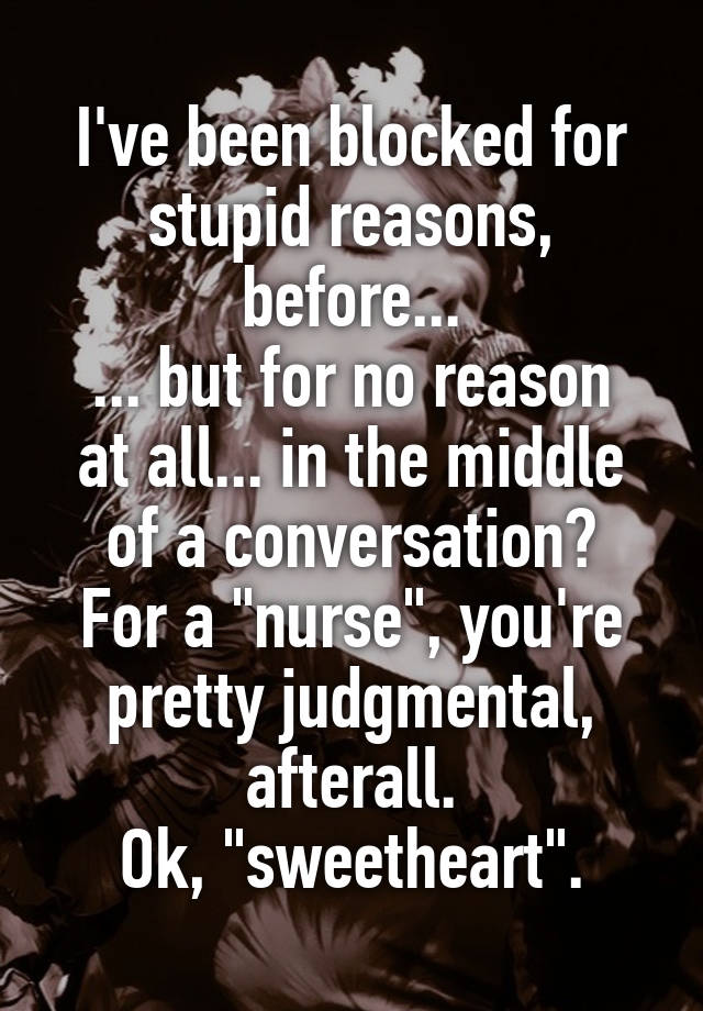 I've been blocked for stupid reasons, before...
... but for no reason at all... in the middle of a conversation?
For a "nurse", you're pretty judgmental, afterall.
Ok, "sweetheart".