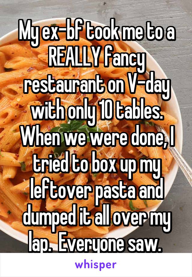 My ex-bf took me to a REALLY fancy restaurant on V-day with only 10 tables. When we were done, I tried to box up my leftover pasta and dumped it all over my lap.  Everyone saw. 