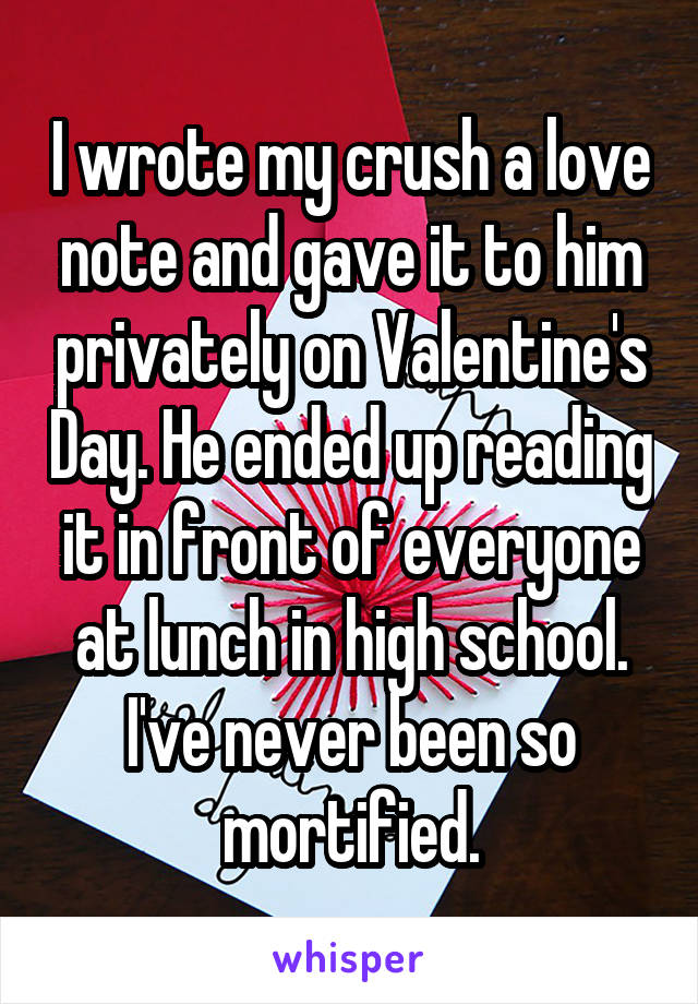 I wrote my crush a love note and gave it to him privately on Valentine's Day. He ended up reading it in front of everyone at lunch in high school. I've never been so mortified.