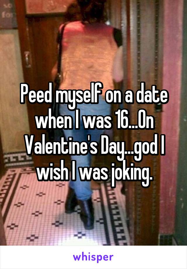 Peed myself on a date when I was 16...On Valentine's Day...god I wish I was joking.