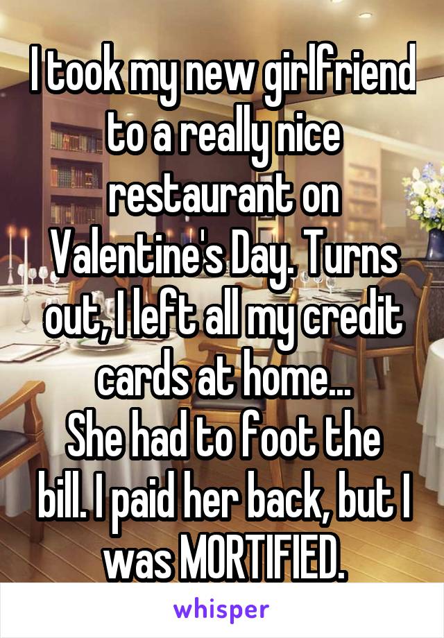 I took my new girlfriend to a really nice restaurant on Valentine's Day. Turns out, I left all my credit cards at home...
She had to foot the bill. I paid her back, but I was MORTIFIED.