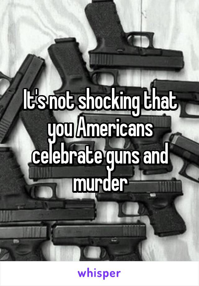 It's not shocking that you Americans celebrate guns and murder