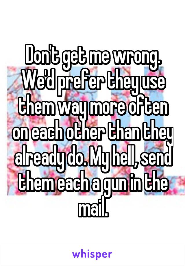 Don't get me wrong. We'd prefer they use them way more often on each other than they already do. My hell, send them each a gun in the mail.