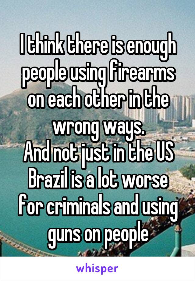 I think there is enough people using firearms on each other in the wrong ways.
And not just in the US
Brazil is a lot worse for criminals and using guns on people