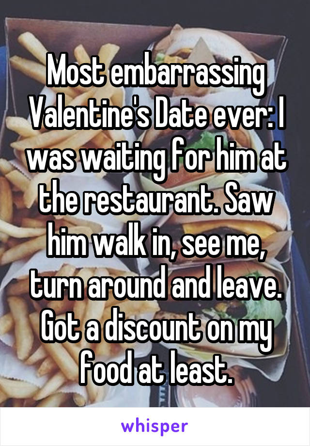 Most embarrassing Valentine's Date ever: I was waiting for him at the restaurant. Saw him walk in, see me, turn around and leave. Got a discount on my food at least.