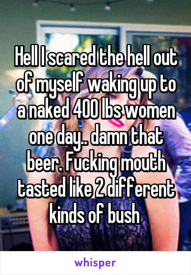 Hell I scared the hell out of myself waking up to a naked 400 lbs women one day.. damn that beer. Fucking mouth tasted like 2 different kinds of bush 