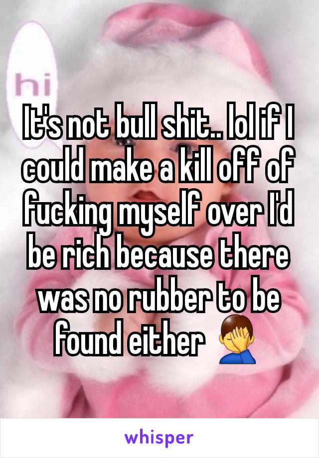 It's not bull shit.. lol if I could make a kill off of fucking myself over I'd be rich because there was no rubber to be found either 🤦‍♂️