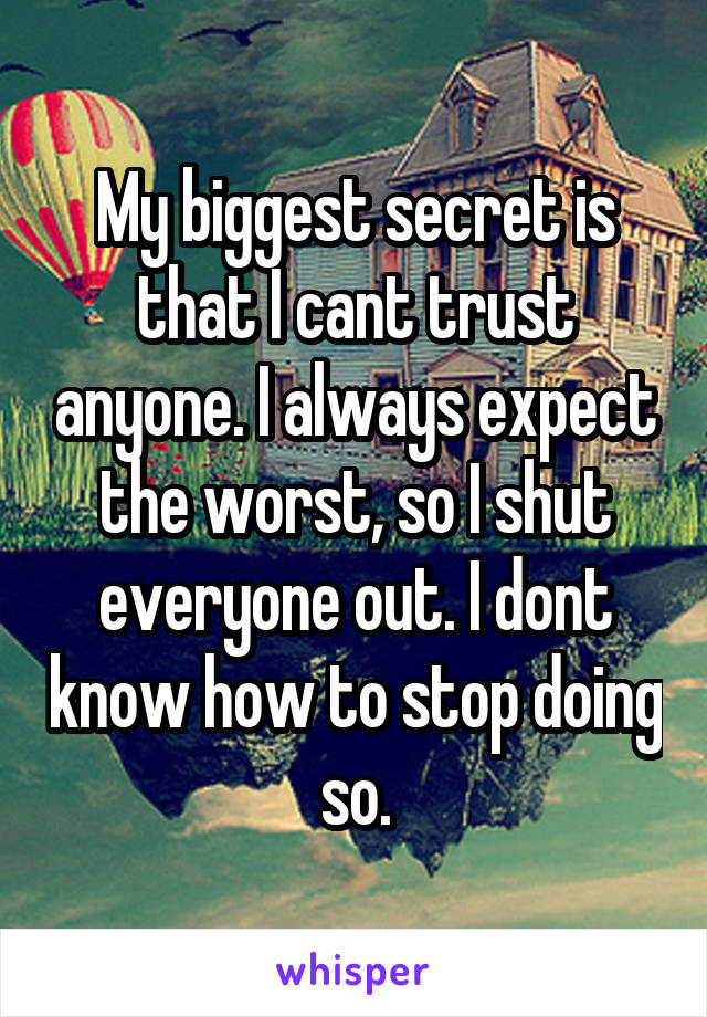 My biggest secret is that I cant trust anyone. I always expect the worst, so I shut everyone out. I dont know how to stop doing so.