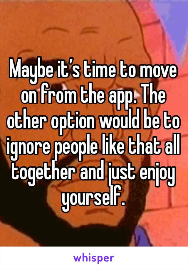 Maybe it’s time to move on from the app. The other option would be to ignore people like that all together and just enjoy yourself. 