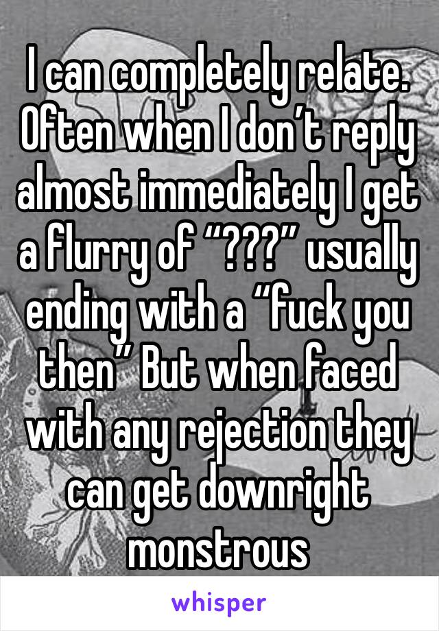 I can completely relate. Often when I don’t reply almost immediately I get a flurry of “???” usually ending with a “fuck you then” But when faced with any rejection they can get downright monstrous 