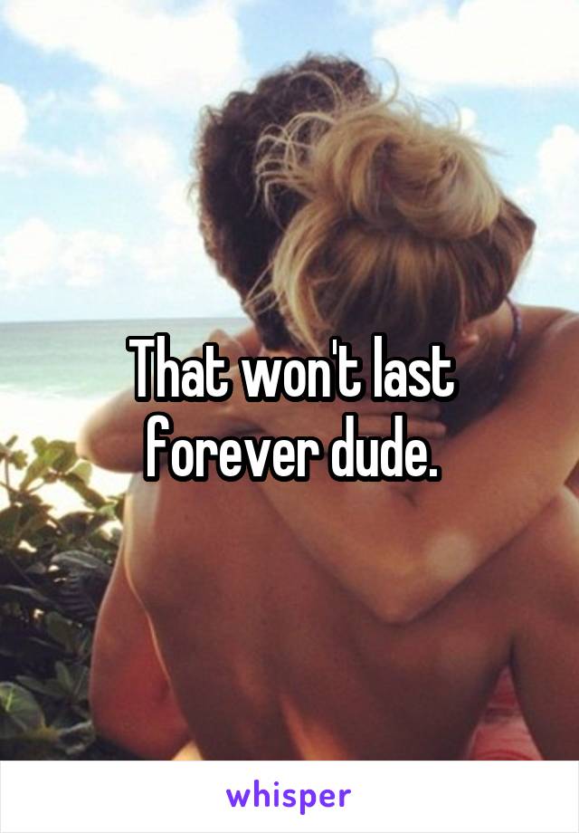 That won't last forever dude.