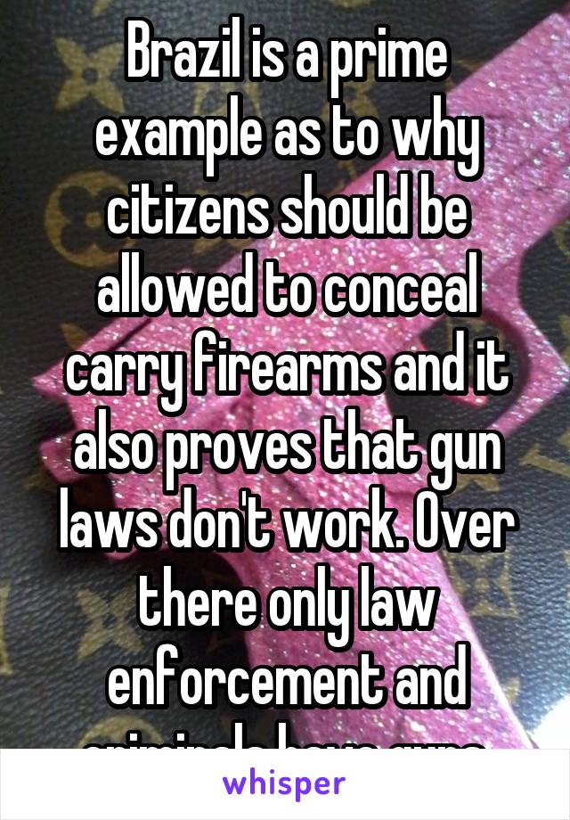 Brazil is a prime example as to why citizens should be allowed to conceal carry firearms and it also proves that gun laws don't work. Over there only law enforcement and criminals have guns.