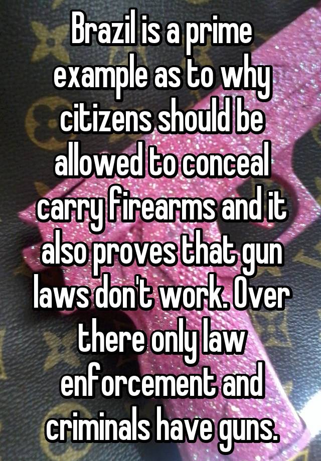 Brazil is a prime example as to why citizens should be allowed to conceal carry firearms and it also proves that gun laws don't work. Over there only law enforcement and criminals have guns.