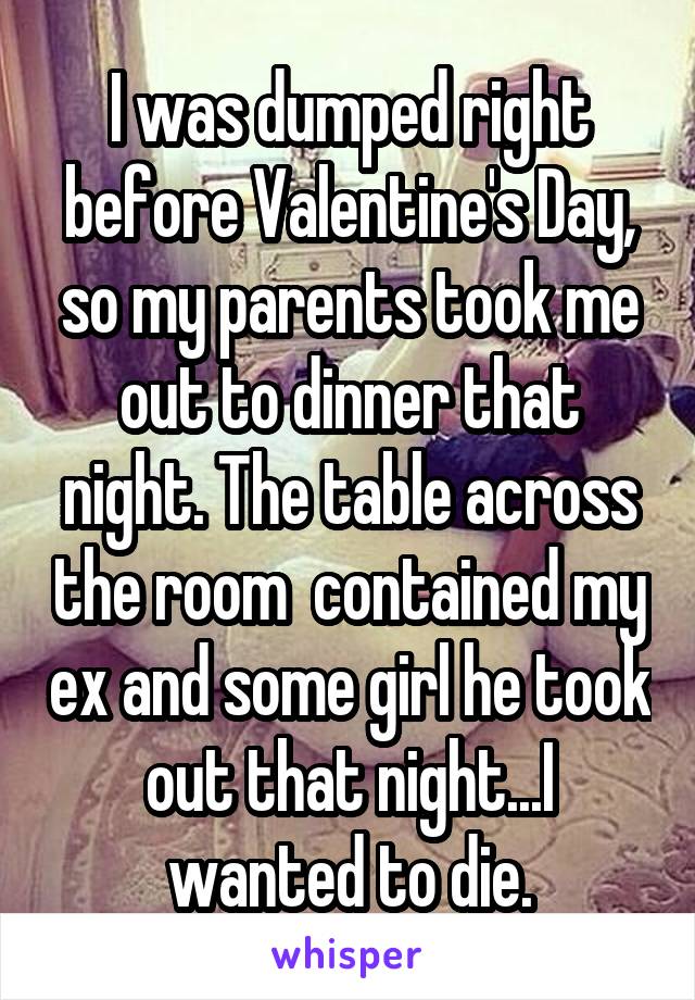 I was dumped right before Valentine's Day, so my parents took me out to dinner that night. The table across the room  contained my ex and some girl he took out that night...I wanted to die.