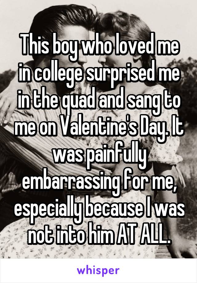 This boy who loved me in college surprised me in the quad and sang to me on Valentine's Day. It was painfully embarrassing for me, especially because I was not into him AT ALL.