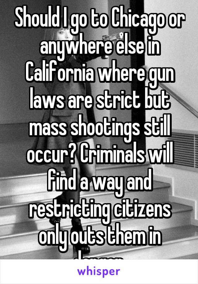 Should I go to Chicago or anywhere else in California where gun laws are strict but mass shootings still occur? Criminals will find a way and restricting citizens only outs them in danger.