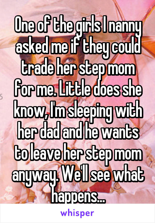 One of the girls I nanny asked me if they could trade her step mom for me. Little does she know, I'm sleeping with her dad and he wants to leave her step mom anyway. We'll see what happens...