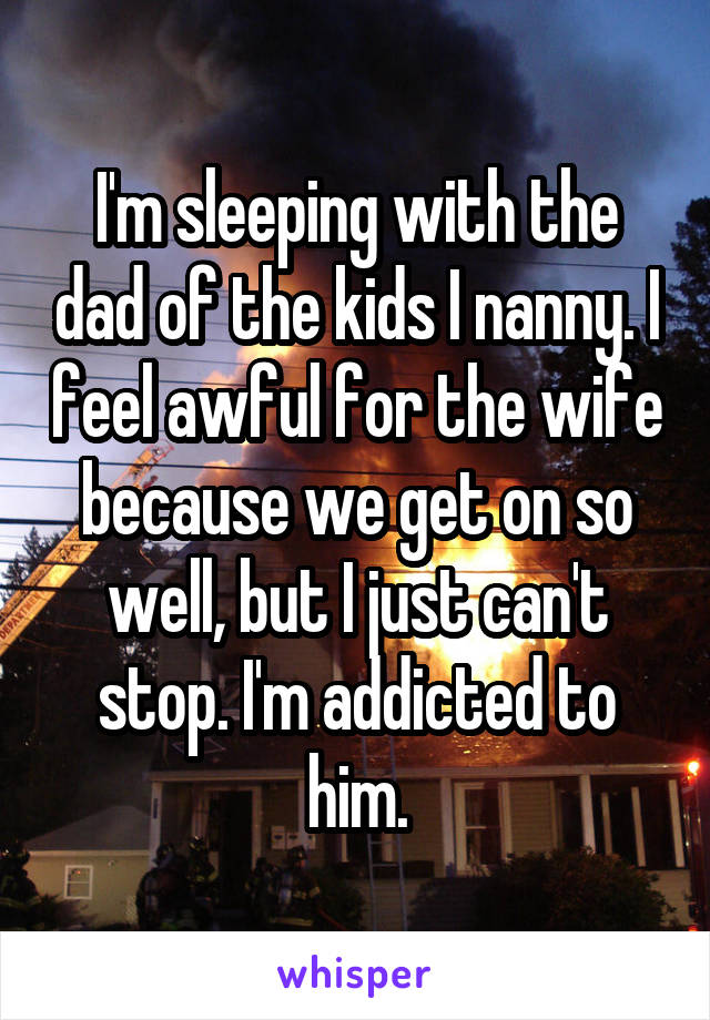 I'm sleeping with the dad of the kids I nanny. I feel awful for the wife because we get on so well, but I just can't stop. I'm addicted to him.